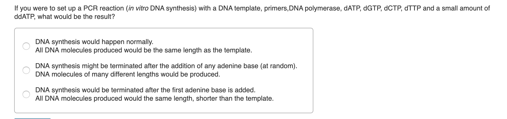 If you were to set up a PCR reaction (in vitro DNA synthesis) with a DNA template, primers,DNA polymerase, DATP, dGTP, dCTP, dTTP and a small amount of
ddATP, what would be the result?
DNA synthesis would happen normally.
All DNA molecules produced would be the same length as the template.
DNA synthesis might be terminated after the addition of any adenine base (at random).
DNA molecules of many different lengths would be produced.
DNA synthesis would be terminated after the first adenine base is added.
All DNA molecules produced would the same length, shorter than the template.
