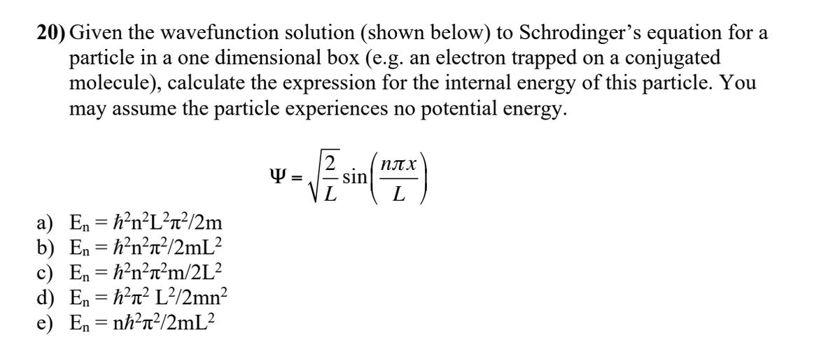 20) Given the wavefunction solution (shown below) to Schrodinger's equation for a
particle in a one dimensional box (e.g. an electron trapped on a conjugated
molecule), calculate the expression for the internal energy of this particle. You
may assume the particle experiences no potential energy.
NT X
sin
L
Y =
a) En = h?n?L?n²/2m
b) En = h²n?n?/2mL²
c) En = h?n?n²m/2L?
d) En = h?n? L²/2mn²
e) En = nh?n?/2mL?
