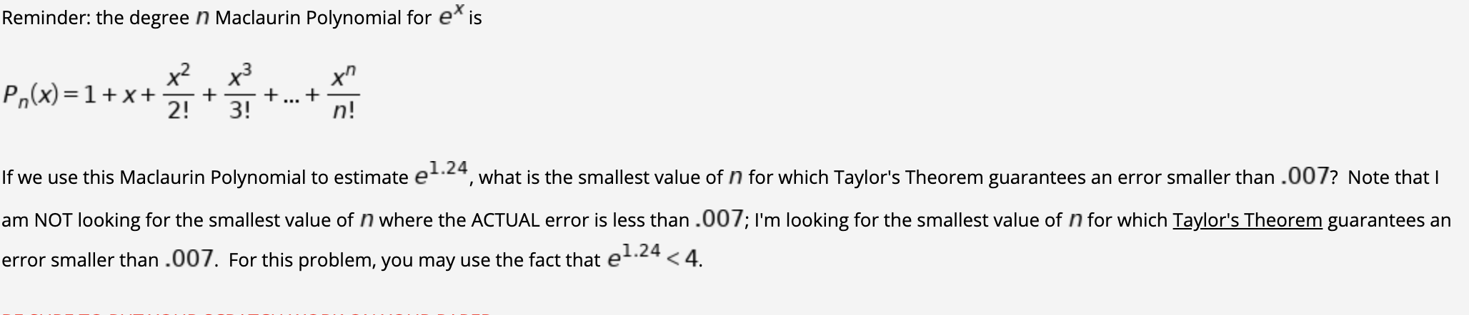 Reminder: the degree n Maclaurin Polynomial for e* is
x2
P,(x) =1+x+
x3
+
+
3!
+
n!
...
2!
1.24
If we use this Maclaurin Polynomial to estimate et.24, what is the smallest value of n for which Taylor's Theorem guarantees an error smaller than .007? Note that I
am NOT looking for the smallest value of n where the ACTUAL error is less than .007; I'm looking for the smallest value of n for which Taylor's Theorem guarantees an
.24
error smaller than .007. For this problem, you may use the fact that et < 4.
