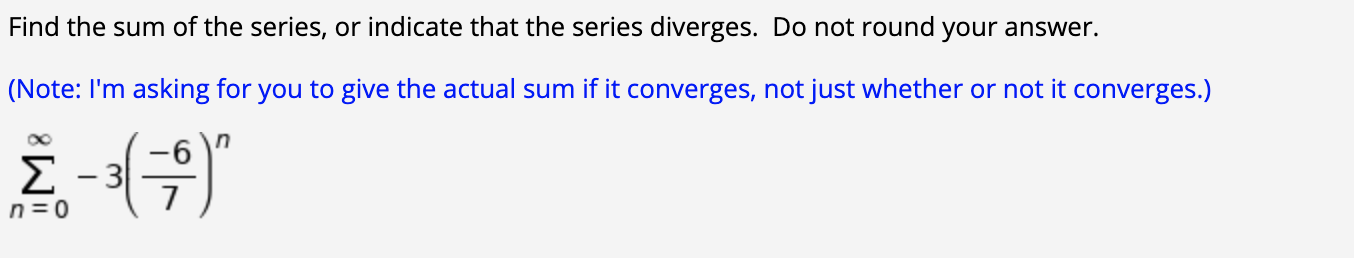 Find the sum of the series, or indicate that the series diverges. Do not round your answer.
Note: I'm asking for you to give the actual sum if it converges, not just whether or not it converges.)
Σ
n= 0
|
