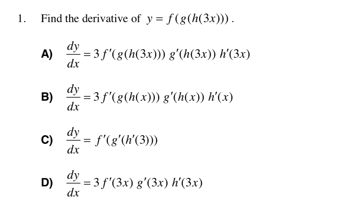 Find the derivative of y = f (g(h(3x))).
1.
dy
= 3 f'(g(h(3x))) g'(h(3x)) h'(3x)
A)
dx
dy
B)
= 3 f'(g(h(x))) g'(h(x)) h'(x)
dx
dy
f'(g'(h'(3)))
C)
dx
dy
= 3 f'(3x) g'(3x) h'(3x)
D)
dx
