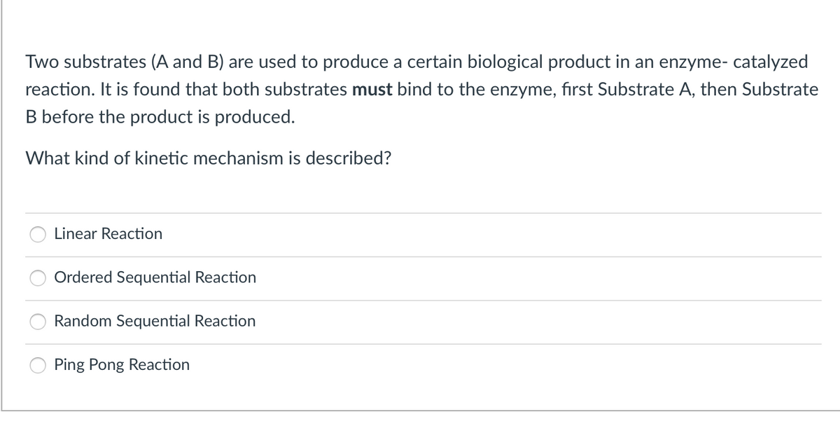 Two substrates (A and B) are used to produce a certain biological product in an enzyme- catalyzed
reaction. It is found that both substrates must bind to the enzyme, first Substrate A, then Substrate
B before the product is produced.
What kind of kinetic mechanism is described?
Linear Reaction
Ordered Sequential Reaction
Random Sequential Reaction
Ping Pong Reaction
