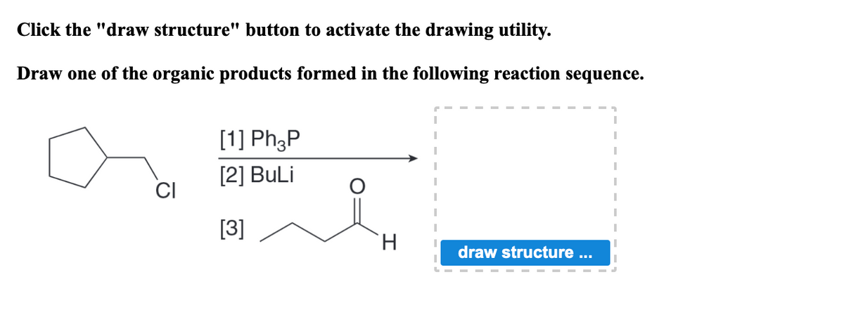 Click the "draw structure" button to activate the drawing utility.
Draw one of the organic products formed in the following reaction sequence.
[1] Ph3P
[2] BuLi
[3]
H.
draw structure ...
