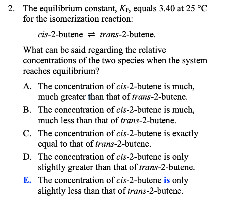 2. The equilibrium constant, Kp, equals 3.40 at 25 °C
for the isomerization reaction:
cis-2-butene 2 trans-2-butene.
What can be said regarding the relative
concentrations of the two species when the system
reaches equilibrium?
A. The concentration of cis-2-butene is much,
much greater than that of trans-2-butene.
B. The concentration of cis-2-butene is much,
much less than that of trans-2-butene.
C. The concentration of cis-2-butene is exactly
equal to that of trans-2-butene.
D. The concentration of cis-2-butene is only
slightly greater than that of trans-2-butene.
E. The concentration of cis-2-butene is only
slightly less than that of trans-2-butene.
