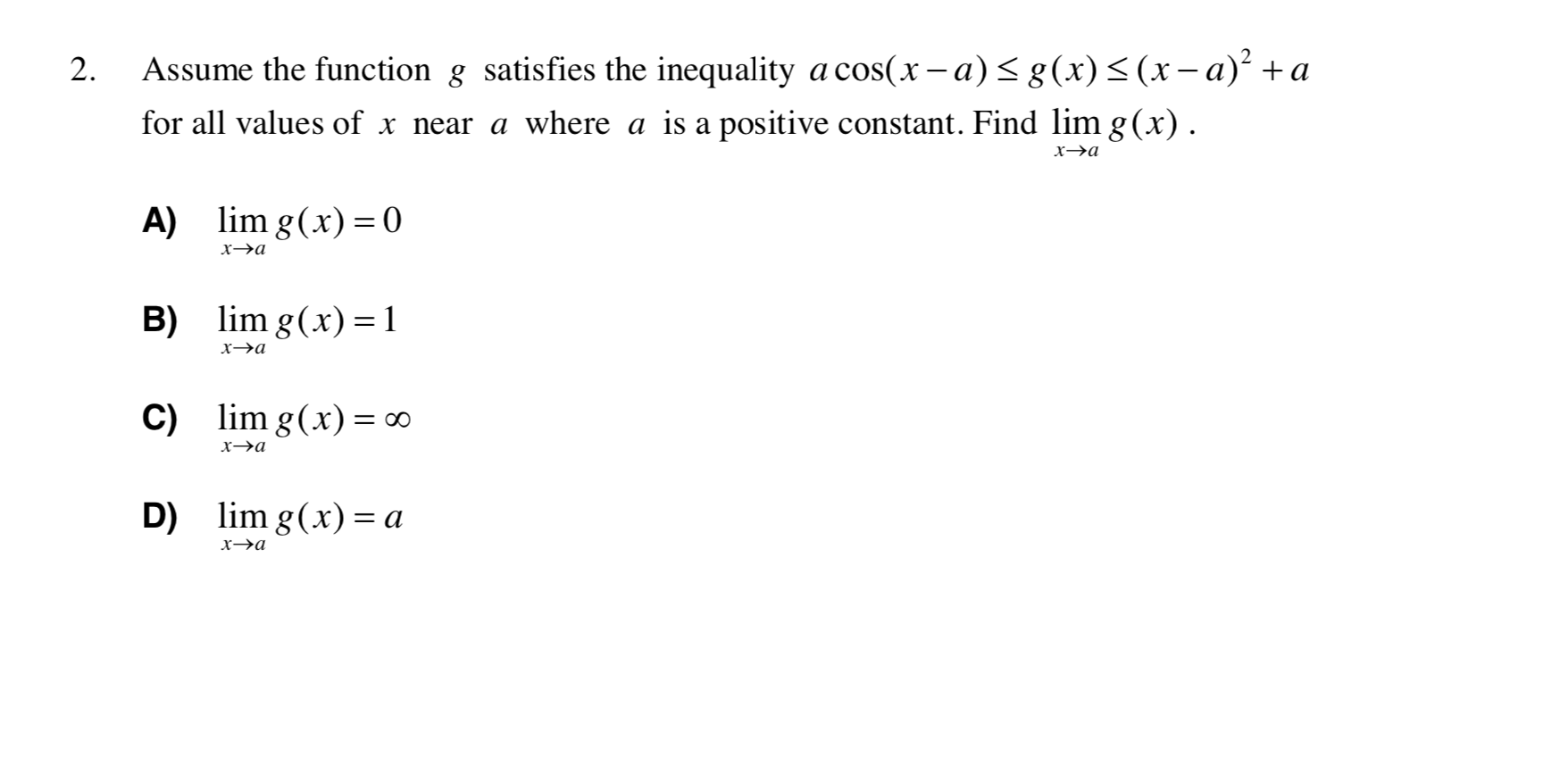 Assume the function g satisfies the inequality a cos(x - a)< g(x)<(x-a)² +a
2.
for all values of x near a where a is a positive constant. Find lim g(x).
х-эа
A)
lim g(x) = 0
хэа
lim g(x) =1
B)
х—эа
C) lim g(x)= ∞
х-эа
lim g(x) = a
D)
хэа
