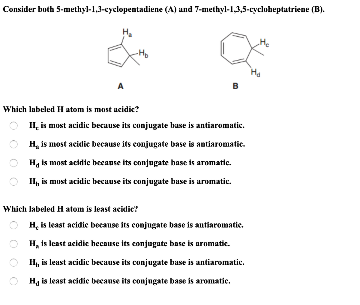 Consider both 5-methyl-1,3-cyclopentadiene (A) and 7-methyl-1,3,5-cycloheptatriene (B).
На
He
-Hp
Ha
A
в
Which labeled H atom is most acidic?
H, is most acidic because its conjugate base is antiaromatic.
H, is most acidic because its conjugate base is antiaromatic.
Hj is most acidic because its conjugate base is aromatic.
H, is most acidic because its conjugate base is aromatic.
Which labeled H atom is least acidic?
H. is least acidic because its conjugate base is antiaromatic.
H, is least acidic because its conjugate base is aromatic.
H, is least acidic because its conjugate base is antiaromatic.
Ha is least acidic because its conjugate base is aromatic.

