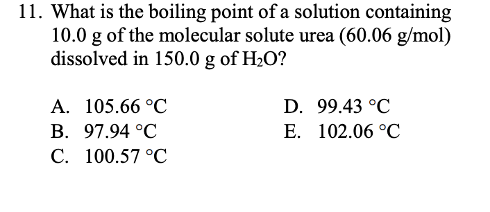 11. What is the boiling point of a solution containing
10.0 g of the molecular solute urea (60.06 g/mol)
dissolved in 150.0 g of H2O?
A. 105.66 °C
D. 99.43 °C
E. 102.06 °C
B. 97.94 °C
C. 100.57 °C
