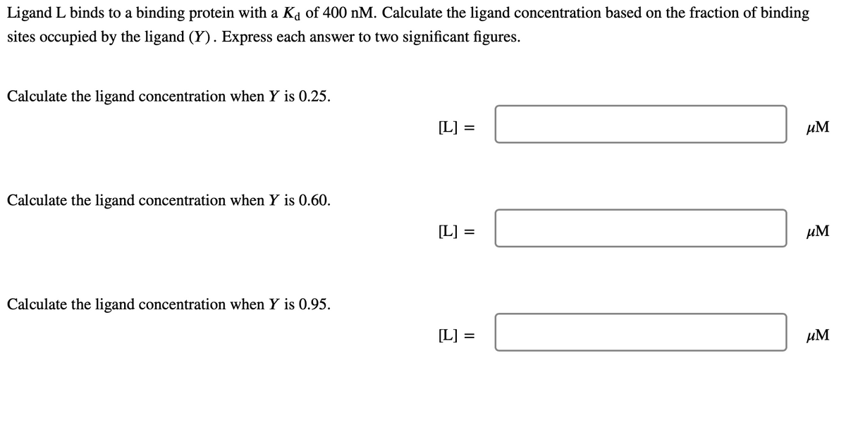 Ligand L binds to a binding protein with a Ka of 400 nM. Calculate the ligand concentration based on the fraction of binding
sites occupied by the ligand (Y). Express each answer to two significant figures.
Calculate the ligand concentration when Y is 0.25.
[L] =
µM
Calculate the ligand concentration when Y is 0.60.
[L] =
µM
Calculate the ligand concentration when Y is 0.95.
[L]
µM
