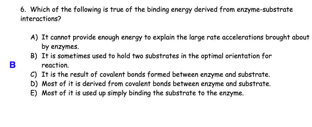 6. Which of the following is true of the binding energy derived from enzyme-substrate
interactions?
A) It cannot provide enough energy to explain the large rate accelerations brought about
by enzymes.
B) It is sometimes used to hold two substrates in the optimal orientation for
reaction.
C) It is the result of covalent bonds formed between enzyme and substrate.
D) Most of it is derived from covalent bonds between enzyme and substrate.
E) Most of it is used up simply binding the substrate to the enzyme.
B
