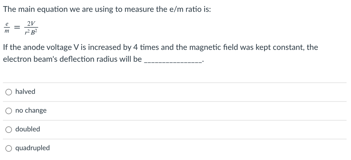 The main equation we are using to measure the e/m ratio is:
e
2V
m
p2 B?
If the anode voltage V is increased by 4 times and the magnetic field was kept constant, the
electron beam's deflection radius will be
halved
no change
doubled
O quadrupled
