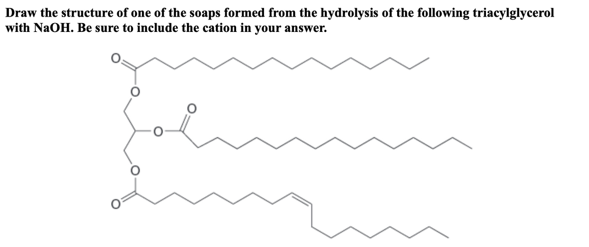 Draw the structure of one of the soaps formed from the hydrolysis of the following triacylglycerol
with NaOH. Be sure to include the cation in your answer.
