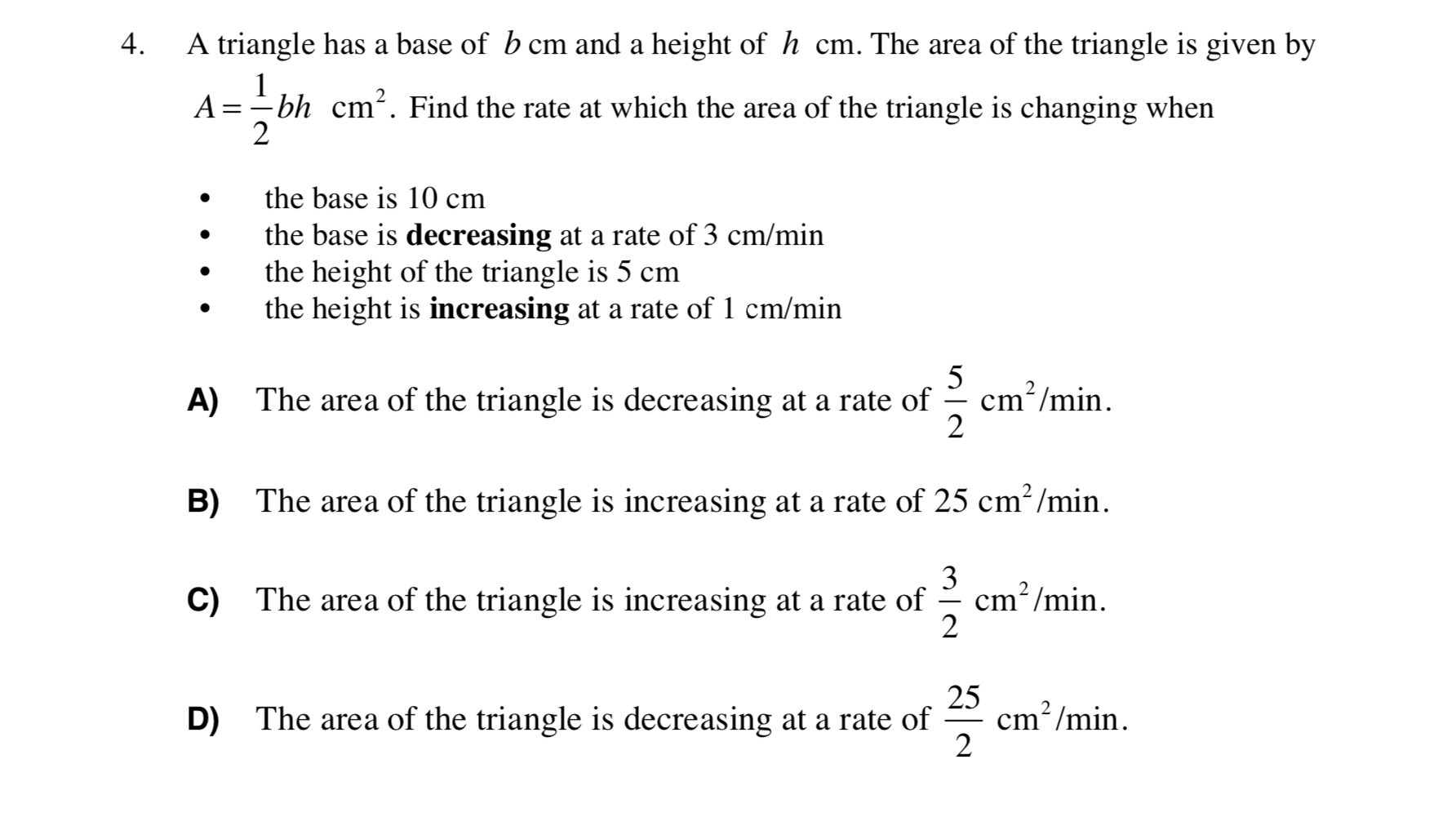 A triangle has a base of b cm and a height of h cm. The area of the triangle is given by
4.
A =- bh cm². Find the rate at which the area of the triangle is changing when
the base is 10 cm
the base is decreasing at a rate of 3 cm/min
the height of the triangle is 5 cm
the height is increasing at a rate of 1 cm/min
5
cm?/min.
The area of the triangle is decreasing at a rate of
A)
The area of the triangle is increasing at a rate of 25 cm? /min.
B)
3
cm?/min.
2
C) The area of the triangle is increasing at a rate of
25
cm? /min.
2
2
D)
The area of the triangle is decreasing at a rate of
