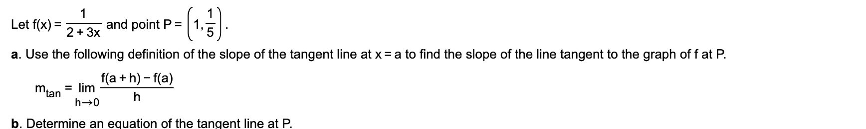 Let f(x) =
and point P =
%D
2 + 3x
a. Use the following definition of the slope of the tangent line at x = a to find the slope of the line tangent to the graph of f at P.
f(a + h) - f(a)
= lim
Mian
b. Determine an equation of the tangent line at P.
-|5
