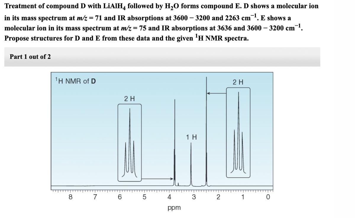 Treatment of compound D with LIAIH, followed by H,O forms compound E. D shows a molecular ion
in its mass spectrum at m/z = 71 and IR absorptions at 3600 –- 3200 and 2263 cm. E shows a
molecular ion in its mass spectrum at m/z = 75 and IR absorptions at 3636 and 3600 – 3200 cm'.
Propose structures for D and E from these data and the given 'H NMR spectra.
%3D
Part 1 out of 2
1Η ΝMR of D
2 H
2 H
1 H
8 7
4
3
2
1
ppm
LO
CO
