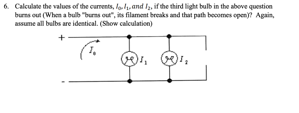 6. Calculate the values of the currents, Io, I1, and I2, if the third light bulb in the above question
burns out (When a bulb "burns out", its filament breaks and that path becomes open)? Again,
assume all bulbs are identical. (Show calculation)

