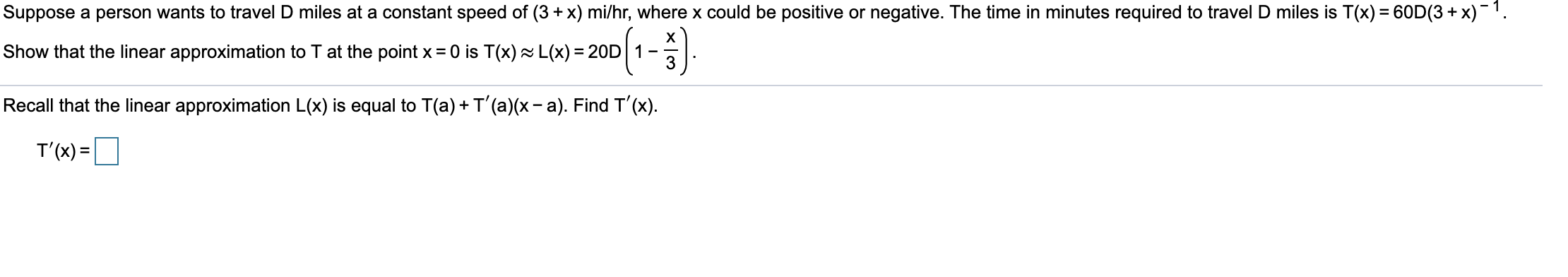 Suppose a person wants to travel D miles at a constant speed of (3 + x) mi/hr, where x could be positive or negative. The time in minutes required to travel D miles is T(x) = 60D(3 + x)-1.
Show that the linear approximation to T at the point x = 0 is T(x) L(x) = 20D 1
3
Recall that the linear approximation L(x) is equal to T(a) + T'(a)(x- a). Find T'(x).
T'(x) =

