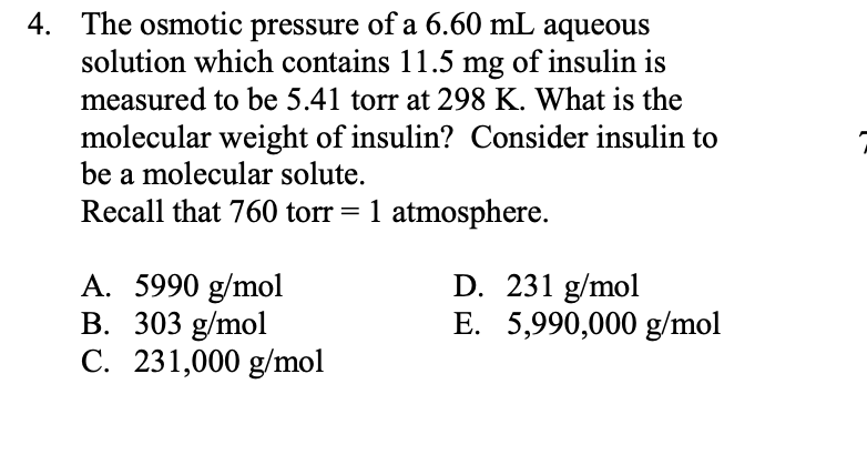 The osmotic pressure of a 6.60 mL aqueous
solution which contains 11.5 mg of insulin is
measured to be 5.41 torr at 298 K. What is the
4.
molecular weight of insulin? Consider insulin to
be a molecular solute.
Recall that 760 torr= 1 atmosphere.
D. 231 g/mol
E. 5,990,000 g/mol
A. 5990 g/mol
B. 303 g/mol
C. 231,000 g/mol
