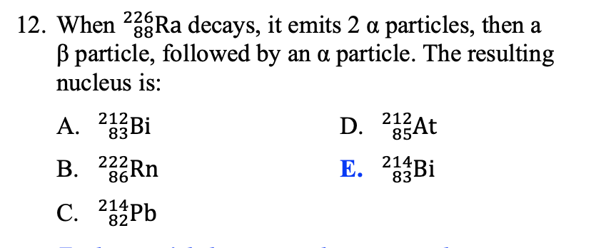 12. When 2Ra decays, it emits 2 a particles, then a
B particle, followed by an a particle. The resulting
nucleus is:
88
A. 233Bİ
212
212
D. 25At
222RN
86
E. 2Bi
214
83
i
С. 44РЬ
214
82
