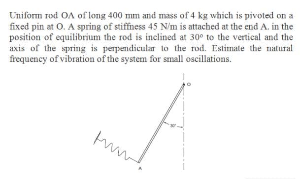 Uniform rod OA of long 400 mm and mass of 4 kg which is pivoted on a
fixed pin at O. A spring of stiffiness 45 N/m is attached at the end A. in the
position of equilibrium the rod is inclined at 30° to the vertical and the
axis of the spring is perpendicular to the rod. Estimate the natural
frequency of vibration of the system for small oscillations.
