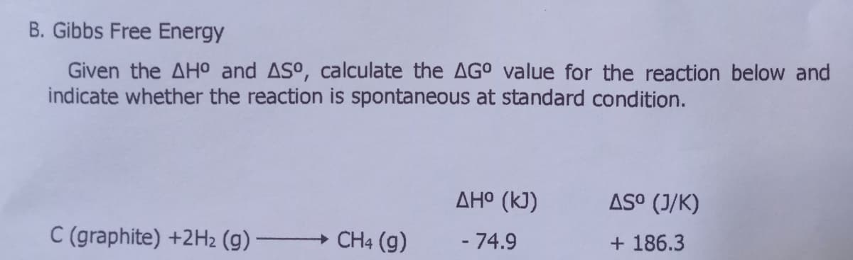 B. Gibbs Free Energy
Given the AH0 and ASo, calculate the AG° value for the reaction below and
indicate whether the reaction is spontaneous at standard condition.
AH° (kJ)
AS° (J/K)
C (graphite) +2H2 (g) -
CH4 (g)
- 74.9
+ 186.3
