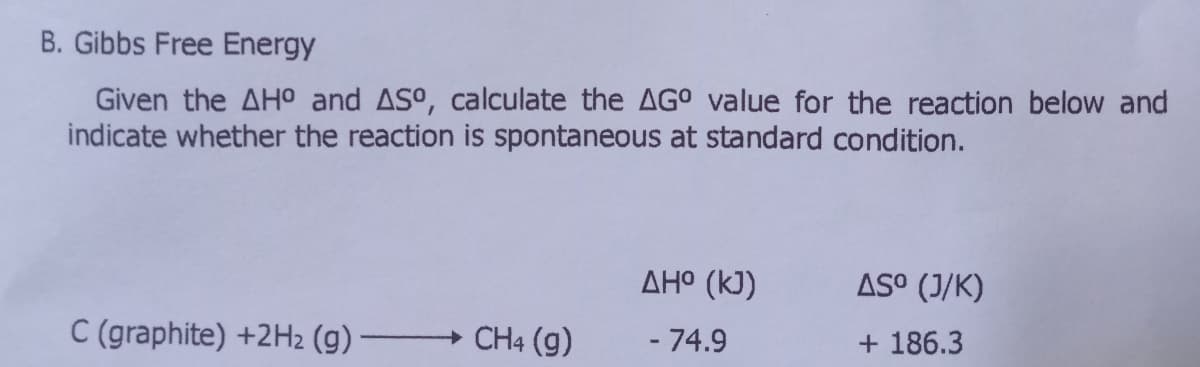 B. Gibbs Free Energy
Given the AHO and ASo, calculate the AG° value for the reaction below and
indicate whether the reaction is spontaneous at standard condition.
AH° (kJ)
AS° (J/K)
C (graphite) +2H2 (g)
CH4 (g)
- 74.9
+ 186.3
