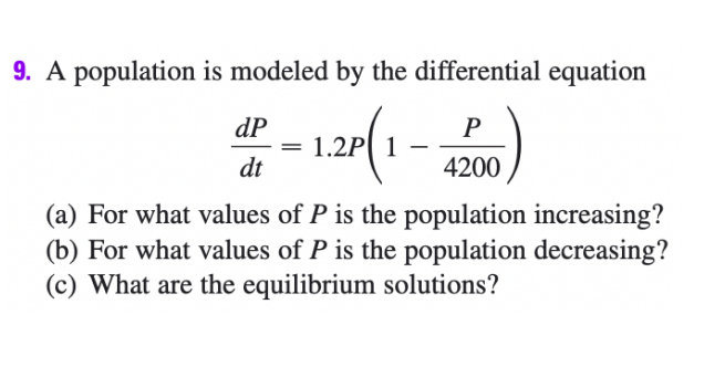 9. A population is modeled by the differential equation
dP
P
1.2P 1
dt
4200
(a) For what values of P is the population increasing?
(b) For what values of P is the population decreasing?
(c) What are the equilibrium solutions?
