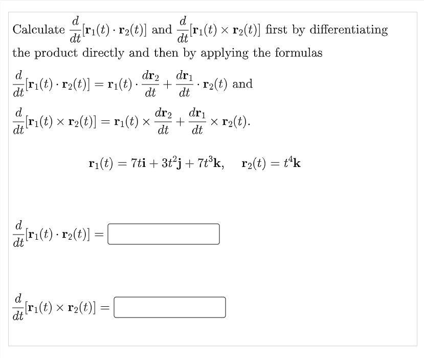 d
Calculate ri(t) · r2(t)] and ri(t) x r2(t)] first by differentiating
d
dt
the product directly and then by applying the formulas
dt
d.
dr2
dri
r1(t) · r2(t)] = r:(t) -
r2(t) and
dt
dt
dt
d
dr2
dri
dr1(t) x r2(t)] = ri(t) ×
x r2(t).
dt
dt
ri(t) = 7ti + 3t°j+ 7t°k,
r2(t) = t'k
d
dt
ri(t) · r2(t)]
d
[r:(t) x r2(t)]
dt
