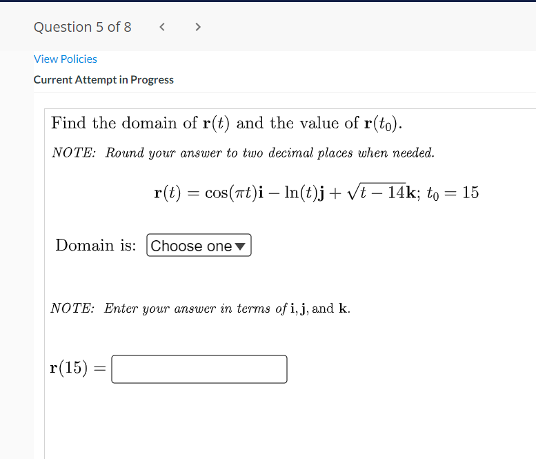 Question 5 of 8
< >
View Policies
Current Attempt in Progress
Find the domain of r(t) and the value of r(to).
NOTE: Round your answer to two decimal places when needed.
r(t) = cos(Tt)i – In(t)j+ vt – 14k; to = 15
-
Domain is: Choose one▼
NOTE: Enter your answer in terms of i,j, and k.
r(15) =
