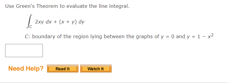 Use Green's Theorem to evaluate the line integral.
2xy dx + (x + y) dy
C: boundary of the region lying between the graphs of y = 0 and y = 1 – x2
Need Help?
Read It
Watch It
