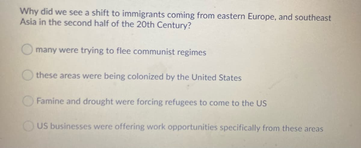 Why did we see a shift to immigrants coming from eastern Europe, and southeast
Asia in the second half of the 20th Century?
O many were trying to flee communist regimes
Othese areas were being colonized by the United States
OFamine and drought were forcing refugees to come to the US
OUS businesses were offering work opportunities specifically from these areas
