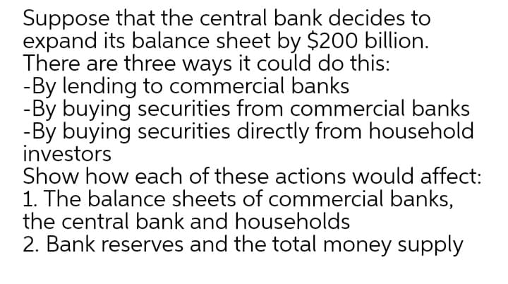 Suppose that the central bank decides to
expand its balance sheet by $200 billion.
There are three ways it could do this:
-By lending to commercial banks
-By buying securities from commercial banks
-By buying securities directly from household
investors
Show how each of these actions would affect:
1. The balance sheets of commercial banks,
the central bank and households
2. Bank reserves and the total money supply
