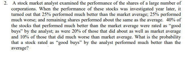 2. A stock market analyst examined the performance of the shares of a large number of
corporations. When the performance of these stocks was investigated year later, it
turned out that 25% performed much better than the market average; 25% performed
much worse; and remaining shares performed about the same as the average. 40% of
the stocks that performed much better than the market average were rated as “good
buys" by the analyst; as were 20% of those that did about as well as market average
and 10% of those that did much worse than market average. What is the probability
that a stock rated as “good buys" by the analyst performed much better than the
average?

