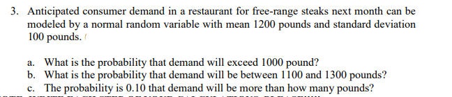 3. Anticipated consumer demand in a restaurant for free-range steaks next month can be
modeled by a normal random variable with mean 1200 pounds and standard deviation
100 pounds.
a. What is the probability that demand will exceed 1000 pound?
b. What is the probability that demand will be between 1100 and 1300 pounds?
c. The probability is 0.10 that demand will be more than how many pounds?
