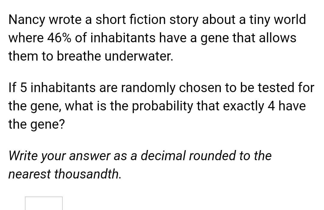 Nancy wrote a short fiction story about a tiny world
where 46% of inhabitants have a gene that allows
them to breathe underwater.
If 5 inhabitants are randomly chosen to be tested for
the gene, what is the probability that exactly 4 have
the gene?
Write your answer as a decimal rounded to the
nearest thousandth.
