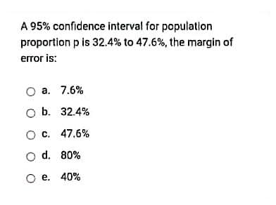 A 95% confidence interval for population
proportion p is 32.4% to 47.6%, the margin of
error is:
O a. 7.6%
O b. 32.4%
O c. 47.6%
O d. 80%
O e. 40%
