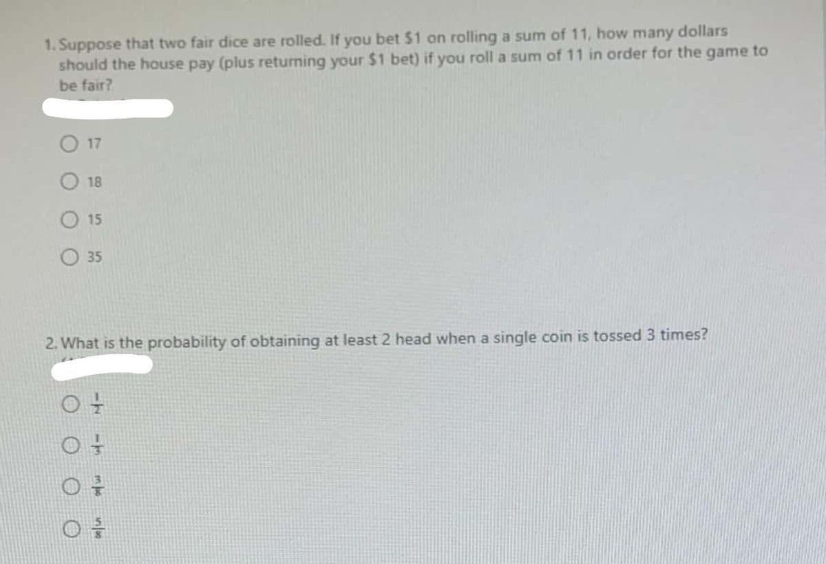 1. Suppose that two fair dice are rolled. If you bet $1 on rolling a sum of 11, how many dollars
should the house pay (plus returning your $1 bet) if you roll a sum of 11 in order for the game to
be fair?
17
18
15
35
2. What is the probability of obtaining at least 2 head when a single coin is tossed 3 times?
