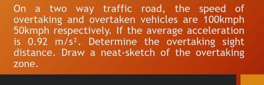 On a two way traffic road, the speed of
overtaking and overtaken vehicles are 100kmph
50kmph respectively. If the average acceleration
is 0.92 m/s². Determine the overtaking sight
distance. Draw a neat-sketch of the overtaking
zone.
