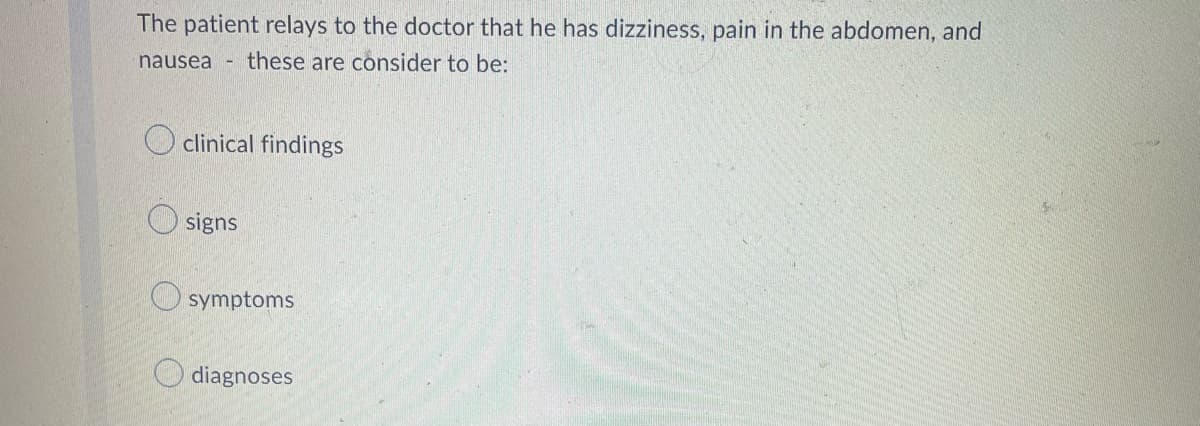 The patient relays to the doctor that he has dizziness, pain in the abdomen, and
nausea H
these are consider to be:
clinical findings
signs
symptoms
diagnoses