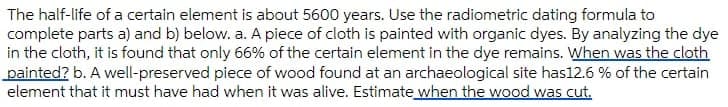 The half-life of a certain element is about 5600 years. Use the radiometric dating formula to
complete parts a) and b) below. a. A piece of cloth is painted with organic dyes. By analyzing the dye
in the cloth, it is found that only 66% of the certain element in the dye remains. When was the cloth
painted? b. A well-preserved piece of wood found at an archaeological site has12.6 % of the certain
element that it must have had when it was alive. Estimate when the wood was cut.
