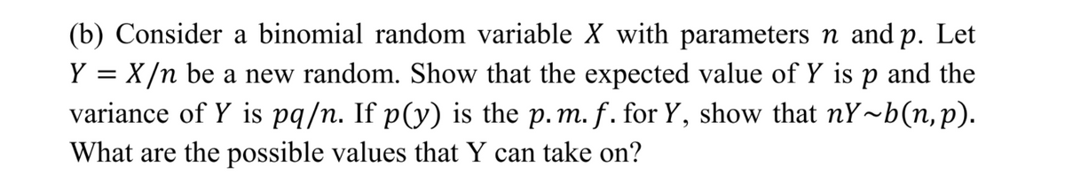 (b) Consider a binomial random variable X with parameters n and p. Let
Y = X/n be a new random. Show that the expected value of Y is p and the
variance of Y is pq/n. If p(y) is the p. m. f. for Y, show that nY~b(n,p).
What are the possible values that Y can take on?
