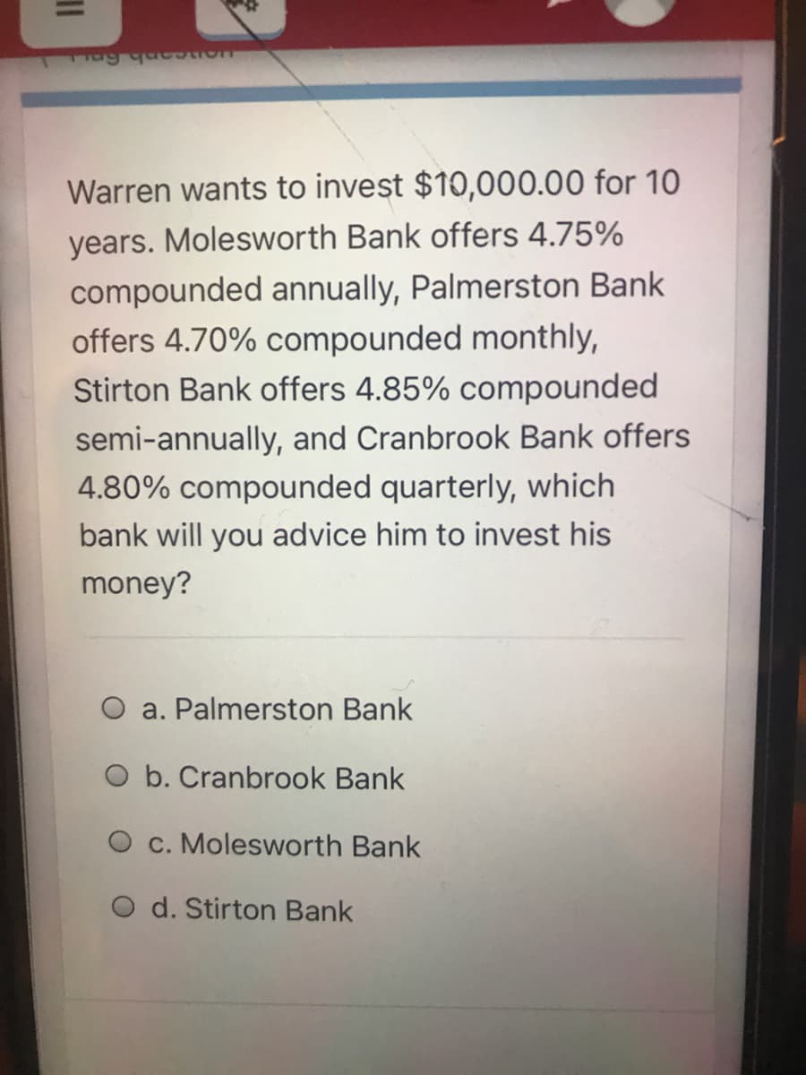 ag que
Warren wants to invest $10,000.00 for 10
years. Molesworth Bank offers 4.75%
compounded annually, Palmerston Bank
offers 4.70% compounded monthly,
Stirton Bank offers 4.85% compounded
semi-annually, and Cranbrook Bank offers
4.80% compounded quarterly, which
bank will you advice him to invest his
money?
a. Palmerston Bank
O b. Cranbrook Bank
O c. Molesworth Bank
O d. Stirton Bank
