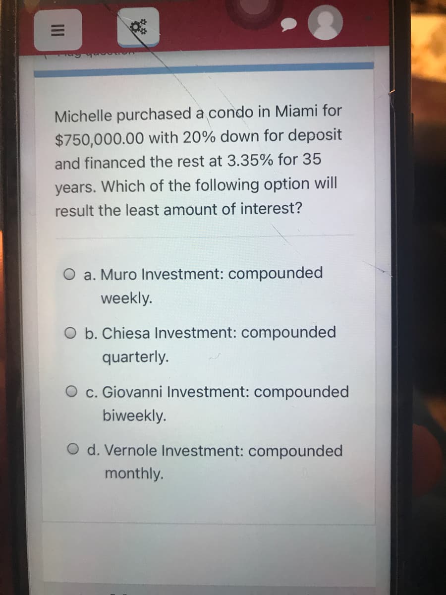 Michelle purchased a condo in Miami for
$750,000.00 with 20% down for deposit
and financed the rest at 3.35% for 35
years. Which of the following option will
result the least amount of interest?
O a. Muro Investment: compounded
weekly.
O b. Chiesa Investment: compounded
quarterly.
c. Giovanni Investment: compounded
biweekly.
O d. Vernole Investment: compounded
monthly.
II
