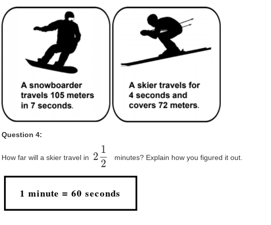 A snowboarder
A skier travels for
travels 105 meters
4 seconds and
in 7 seconds.
covers 72 meters.
Question 4:
1
minutes? Explain how you figured it out.
How far will a skier travel in 2
1 minute = 60 seconds
