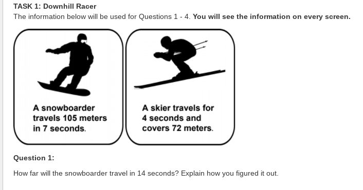 TASK 1: Downhill Racer
The information below will be used for Questions 1- 4. You will see the information on every screen.
A snowboarder
A skier travels for
travels 105 meters
4 seconds and
in 7 seconds.
covers 72 meters.
Question 1:
How far will the snowboarder travel in 14 seconds? Explain how you figured it out.
