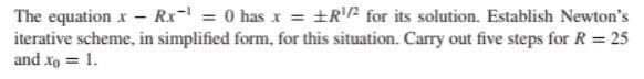 The equation x - Rx¹ = 0 has x = R¹/² for its solution. Establish Newton's
iterative scheme, in simplified form, for this situation. Carry out five steps for R = 25
and xo = 1.