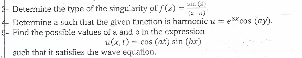 sin (z)
3- Determine the type of the singularity of f(z) = (Z-TC)
4- Determine a such that the given function is harmonic u = e³x cos (ay).
5- Find the possible values of a and b in the expression
u(x, t) = cos (at) sin (bx)
such that it satisfies the wave equation.
