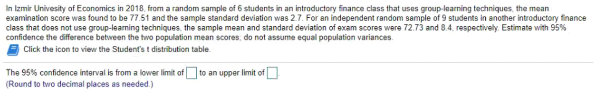 In Izmir Univesity of Economics in 2018, from a random sample of 6 students in an introductory finance class that uses group-learning techniques, the mean
examination score was found to be 77.51 and the sample standard deviation was 2.7. For an independent random sample of 9 students in another introductory finance
class that does not use group-leaming techniques, the sample mean and standard deviation of exam scores were 72.73 and 8.4, respectively. Estimate with 95%
confidence the difference between the two population mean scores; do not assume equal population variances.
Click the icon to view the Student's t distribution table.
The 95% confidence interval is from a lower limit of to an upper limit of
(Round to two decimal places as needed.)

