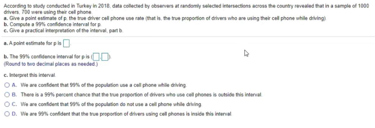 According to study conducted in Turkey in 2018, data collected by observers at randomly selected intersections across the country revealed that in a sample of 1000
drivers, 700 were using their cell phone.
a. Give a point estimate of p. the true driver cell phone use rate (that is, the true proportion of drivers who are using their cell phone while driving).
b. Compute a 99% confidence interval for p.
c. Give a practical interpretation of the interval, part b.
a. A point estimate for p is.
b. The 99% confidence interval for p is O).
(Round to two decimal places as needed.)
c. Interpret this interval.
O A. We are confident that 99% of the population use a cell phone while driving.
O B. There is a 99% percent chance that the true proportion of drivers who use cell phones is outside this interval.
OC. We are confident that 99% of the population do not use a cell phone while driving.
O D. We are 99% confident that the true proportion of drivers using cell phones is inside this interval.
