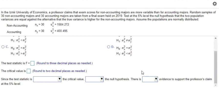 In the Izmir University of Economics, a professor claims that exam scores for non-accounting majors are more variable than for accounting majors. Random samples of
30 non-accounting majors and 30 accounting majors are taken from a final exam held on 2019. Test at the 5% level the null hypothesis that the two population
variances are equal against the alternative that the true variance is higher for the non-accounting majors. Assume the populations are normally distributed.
s = 1584. 272
s3 = 400.495
Non-Accounting
n = 30
Accounting
ny = 30
OC. Ho: =
O D. Ho o =0
The test statistic is F=
(Round to three decimal places as needed.)
The critical value i [
(Round to two decimal places as needed.)
Since the test statistic is
the critical value,
the null hypothesis. There is
evidence to support the professor's claim
at the 5% level.
