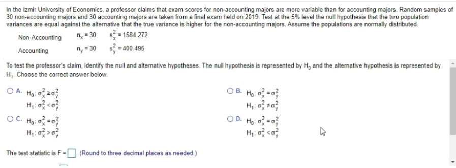 In the Izmir University of Economics, a professor claims that exam scores for non-accounting majors are more variable than for accounting majors. Random samples of
30 non-accounting majors and 30 accounting majors are taken from a final exam held on 2019. Test at the 5% level the null hypothesis that the two population
variances are equal against the alternative that the true variance is higher for the non-accounting majors. Assume the populations are normally distributed.
s = 1584.272
ny = 30 s = 400.495
Non-Accounting
n = 30
Accounting
To test the professor's claim, identify the null and alternative hypotheses. The null hypothesis is represented by H, and the alternative hypothesis is represented by
H,. Choose the correct answer below.
O A. Ho: o 2
O B. Ho: o =
OD. Ho: o =0
H,: o <o
OC. Họ: o = 0
The test statistic is F =
(Round to three decimal places as needed.)
